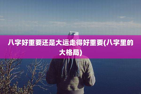 八字好重要还是大运走得好重要(八字里的大格局)