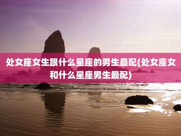 处女座女生跟什么星座的男生最配(处女座女和什么星座男生最配)