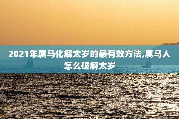 2021年属马化解太岁的最有效方法,属马人怎么破解太岁
