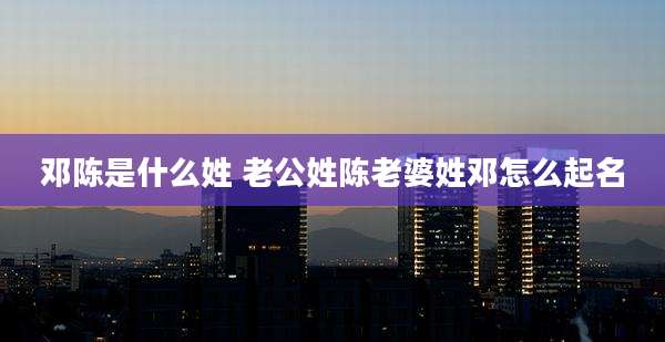 邓陈是什么姓 老公姓陈老婆姓邓怎么起名