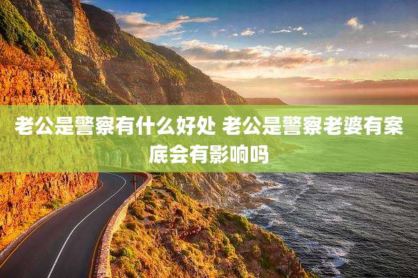 老公是警察有什么好处 老公是警察老婆有案底会有影响吗