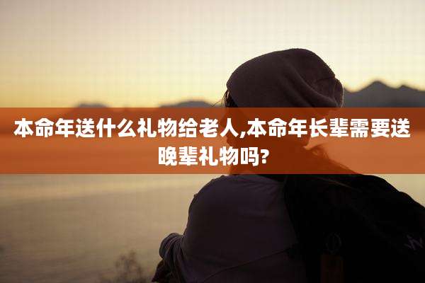 本命年送什么礼物给老人,本命年长辈需要送晚辈礼物吗?