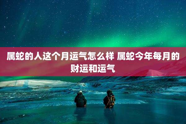 属蛇的人这个月运气怎么样 属蛇今年每月的财运和运气