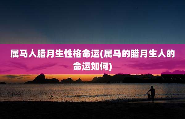 属马人腊月生性格命运(属马的腊月生人的命运如何)