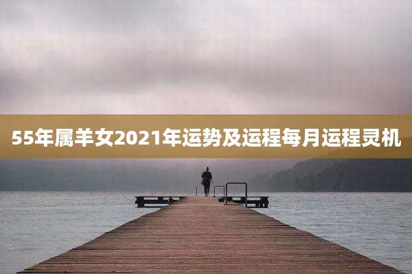 55年属羊女2021年运势及运程每月运程灵机
