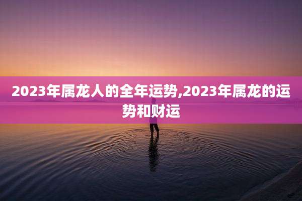 2023年属龙人的全年运势,2023年属龙的运势和财运