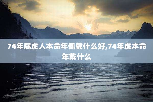74年属虎人本命年佩戴什么好,74年虎本命年戴什么