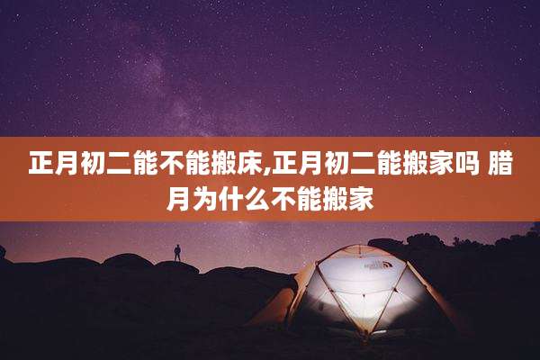 正月初二能不能搬床,正月初二能搬家吗 腊月为什么不能搬家