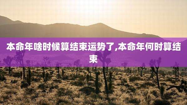 本命年啥时候算结束运势了,本命年何时算结束