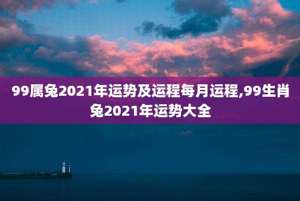99属兔2021年运势及运程每月运程,99生肖兔2021年运势大全