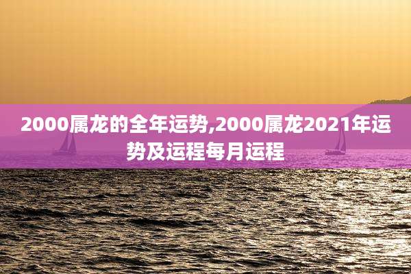 2000属龙的全年运势,2000属龙2021年运势及运程每月运程