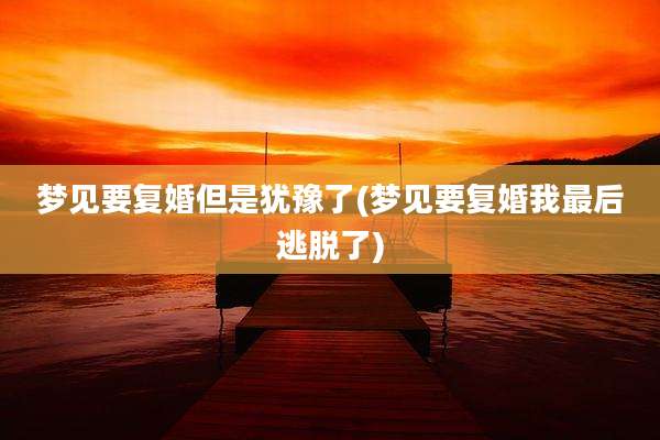 梦见要复婚但是犹豫了(梦见要复婚我最后逃脱了)