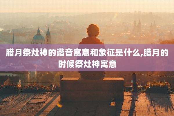 腊月祭灶神的谐音寓意和象征是什么,腊月的时候祭灶神寓意