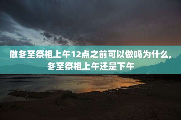 做冬至祭祖上午12点之前可以做吗为什么,冬至祭祖上午还是下午