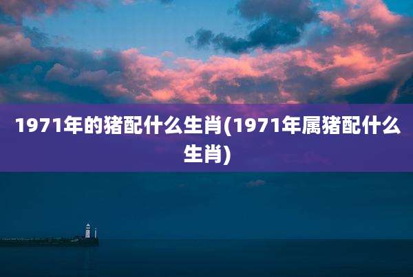 1971年的猪配什么生肖(1971年属猪配什么生肖)