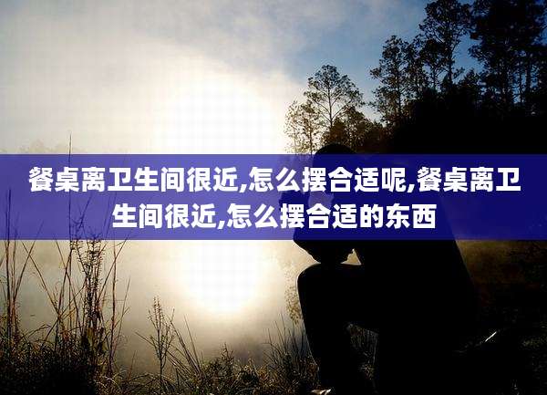餐桌离卫生间很近,怎么摆合适呢,餐桌离卫生间很近,怎么摆合适的东西