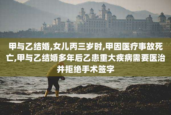 甲与乙结婚,女儿丙三岁时,甲因医疗事故死亡,甲与乙结婚多年后乙患重大疾病需要医治并拒绝手术签字