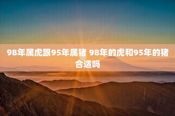 98年属虎跟95年属猪 98年的虎和95年的猪合适吗