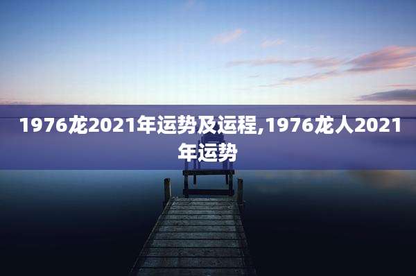 1976龙2021年运势及运程,1976龙人2021年运势