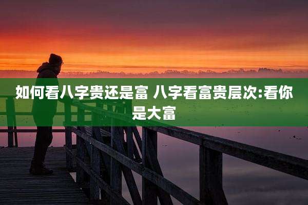 如何看八字贵还是富 八字看富贵层次:看你是大富