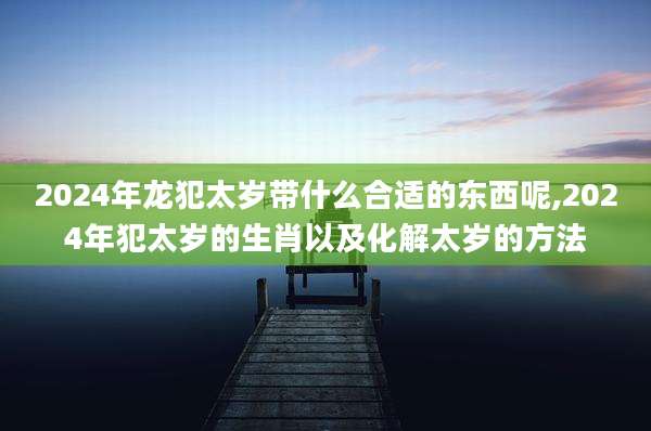 2024年龙犯太岁带什么合适的东西呢,2024年犯太岁的生肖以及化解太岁的方法