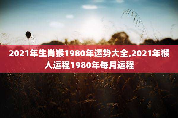 2021年生肖猴1980年运势大全,2021年猴人运程1980年每月运程