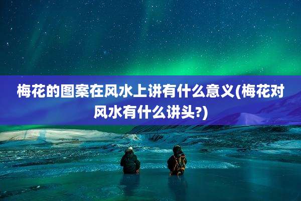 梅花的图案在风水上讲有什么意义(梅花对风水有什么讲头?)
