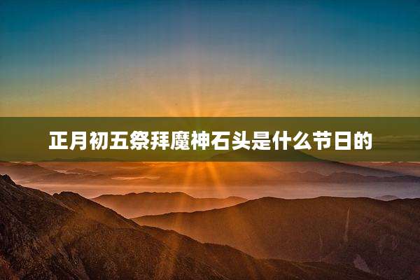 正月初五祭拜魔神石头是什么节日的