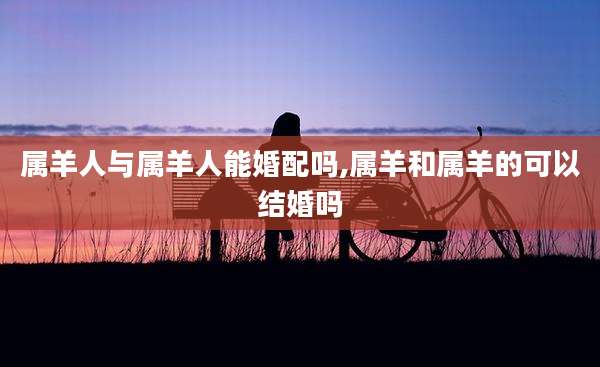属羊人与属羊人能婚配吗,属羊和属羊的可以结婚吗