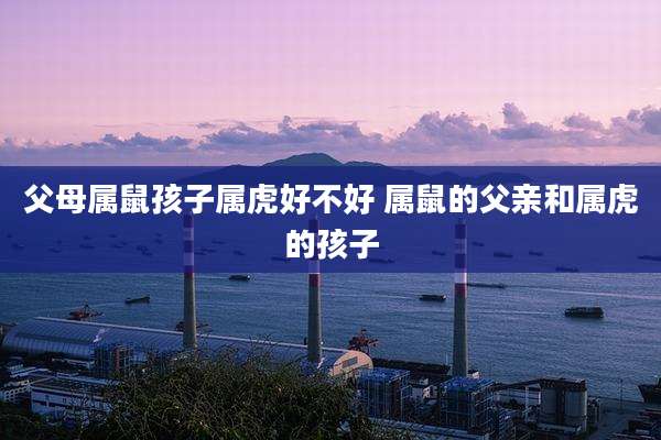 父母属鼠孩子属虎好不好 属鼠的父亲和属虎的孩子