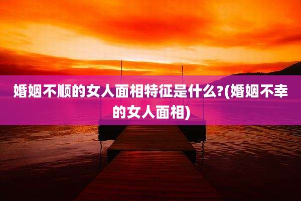 婚姻不顺的女人面相特征是什么?(婚姻不幸的女人面相)