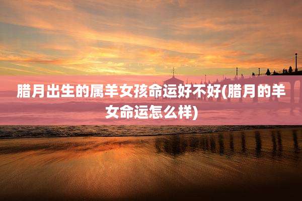 腊月出生的属羊女孩命运好不好(腊月的羊女命运怎么样)