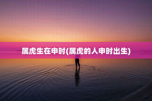 属虎生在申时(属虎的人申时出生)