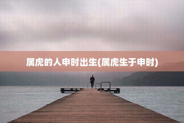 属虎的人申时出生(属虎生于申时)