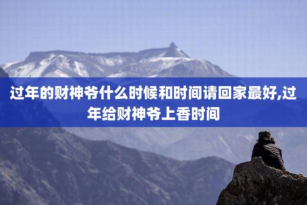 过年的财神爷什么时候和时间请回家最好,过年给财神爷上香时间