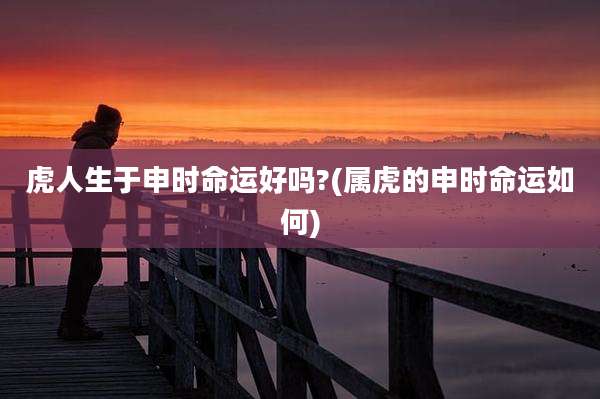 虎人生于申时命运好吗?(属虎的申时命运如何)