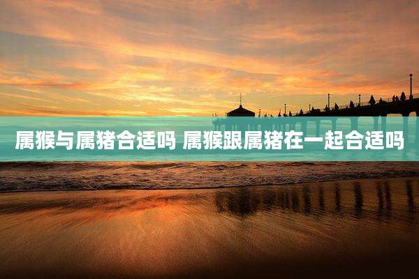属猴与属猪合适吗 属猴跟属猪在一起合适吗