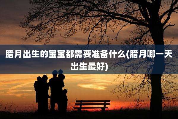 腊月出生的宝宝都需要准备什么(腊月哪一天出生最好)