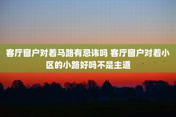 客厅窗户对着马路有忌讳吗 客厅窗户对着小区的小路好吗不是主道