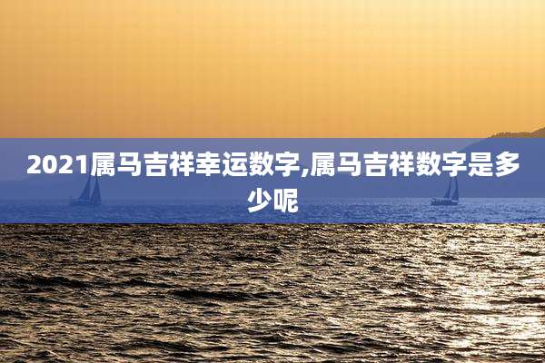 2021属马吉祥幸运数字,属马吉祥数字是多少呢