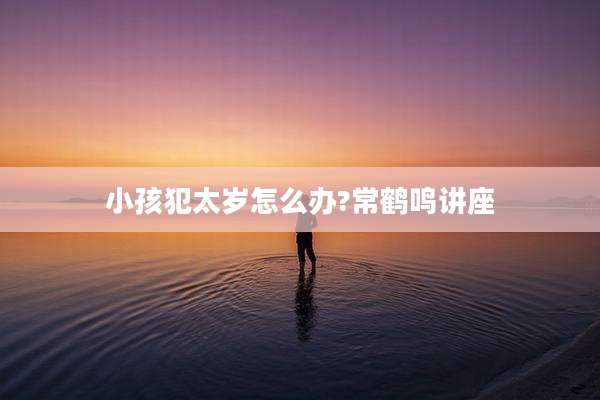 小孩犯太岁怎么办?常鹤鸣讲座