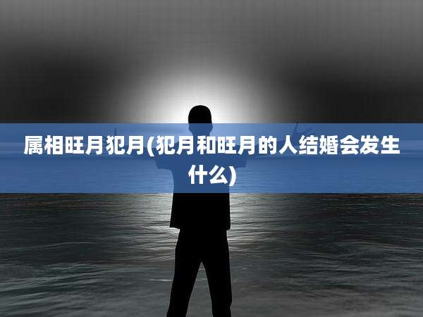 属相旺月犯月(犯月和旺月的人结婚会发生什么)