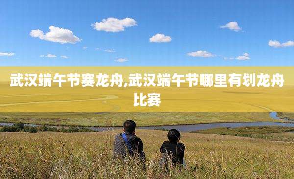 武汉端午节赛龙舟,武汉端午节哪里有划龙舟比赛