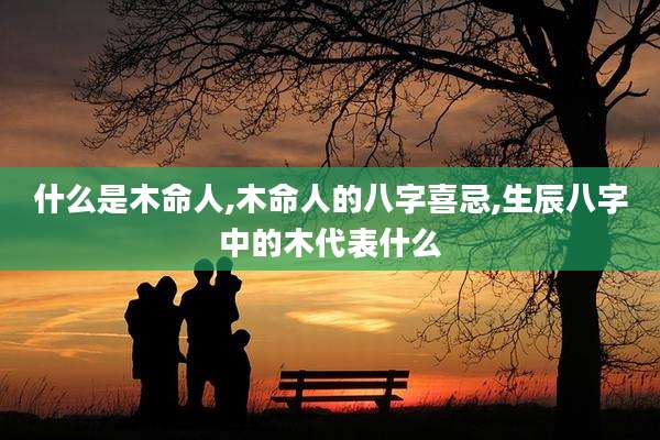 什么是木命人,木命人的八字喜忌,生辰八字中的木代表什么