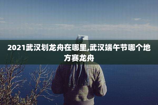 2021武汉划龙舟在哪里,武汉端午节哪个地方赛龙舟