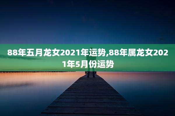 88年五月龙女2021年运势,88年属龙女2021年5月份运势