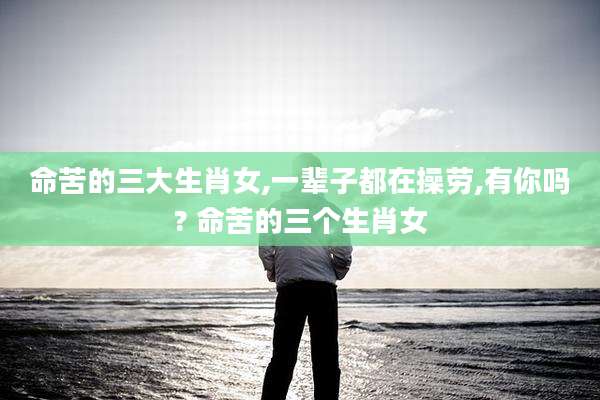 命苦的三大生肖女,一辈子都在操劳,有你吗? 命苦的三个生肖女