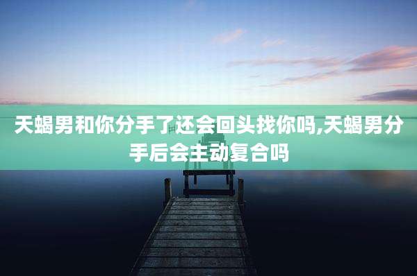 天蝎男和你分手了还会回头找你吗,天蝎男分手后会主动复合吗