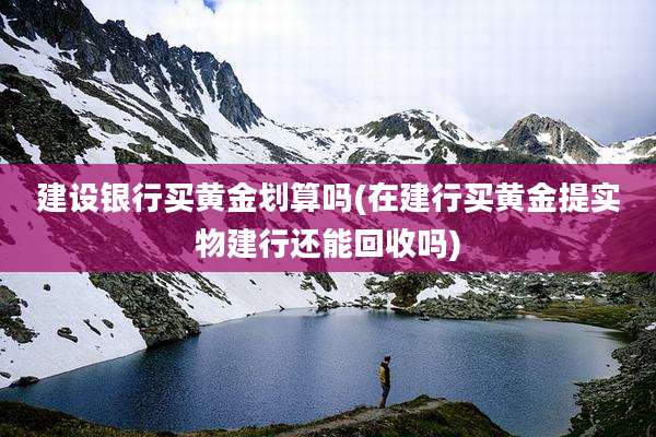 建设银行买黄金划算吗(在建行买黄金提实物建行还能回收吗)