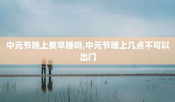 中元节晚上要早睡吗,中元节晚上几点不可以出门